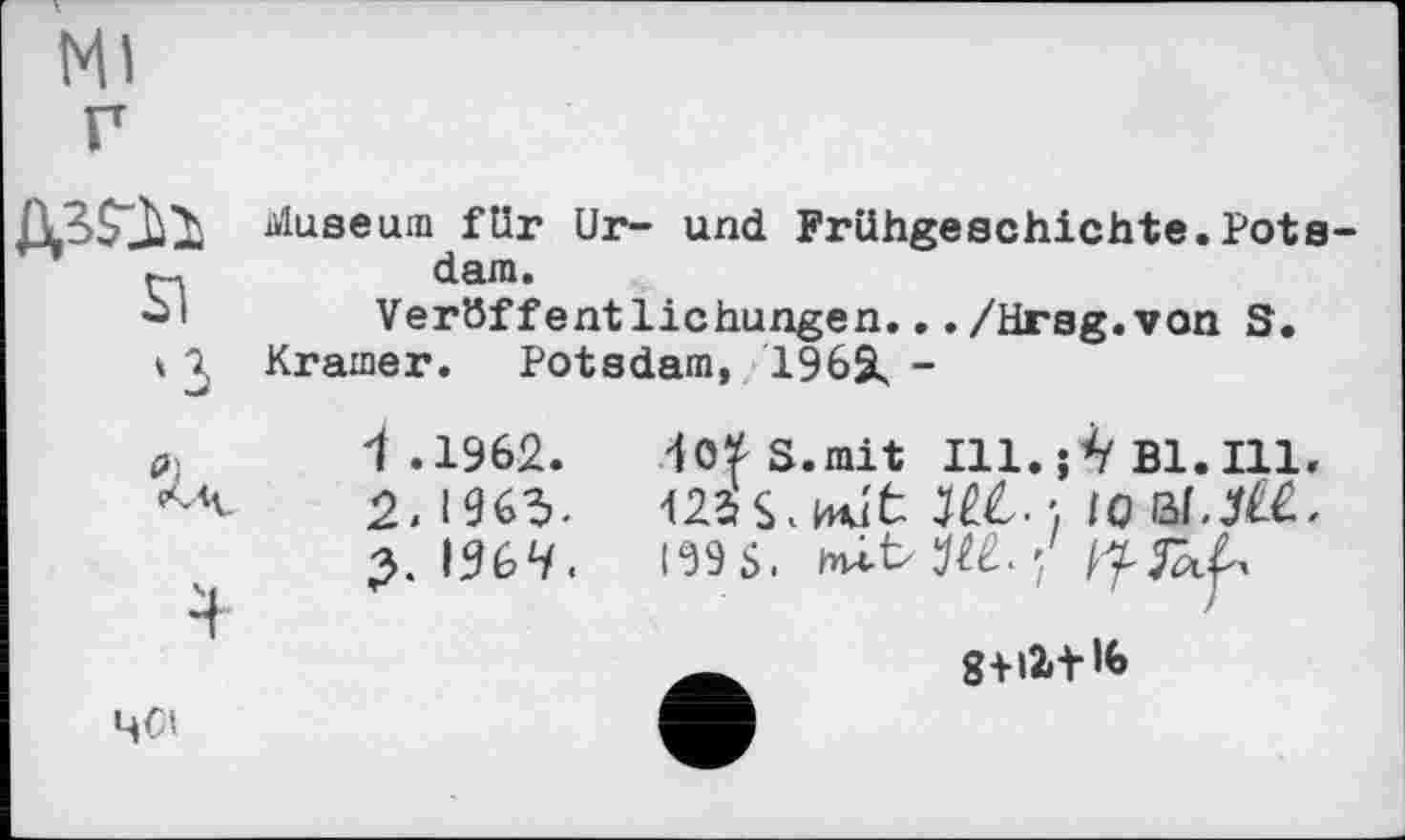 ﻿Ml
SI >3
fil <*»4-
ЧСІ
Museum für Ur- und Frühgeschichte.Pots dam.
Veröffentlichungen.../Hrsg.von S.
Kramer. Potsdam, 1962, -
1 .1962.
2.1963.
3. 196і/.
W S.mit 111.;^ Bl.Ill.
122rS.H4ut M. -, IO I59S.